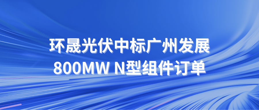 第一候選人！環(huán)晟光伏中標(biāo)廣州發(fā)展800MW N型組件訂單